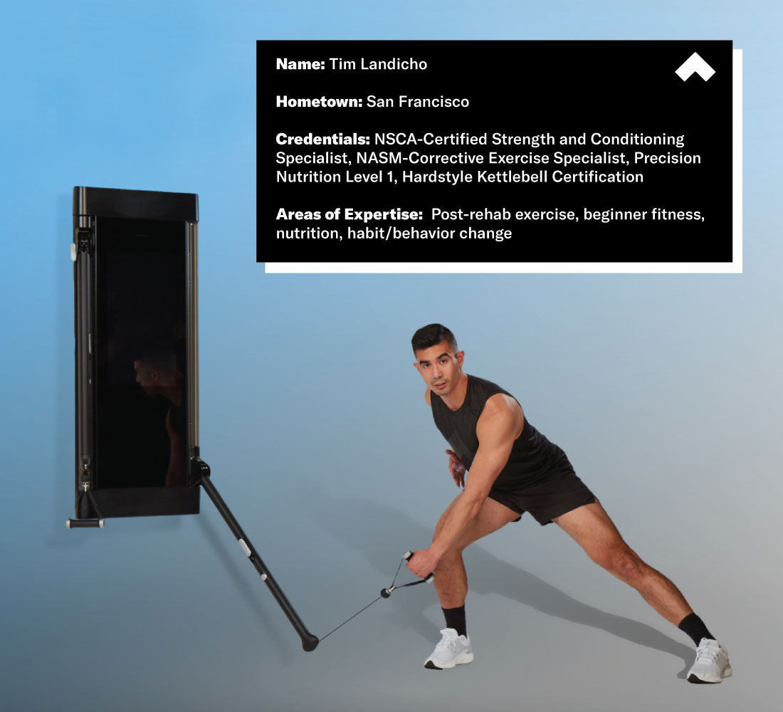 Name: Tim Landicho
 Hometown: San Francisco
 Credentials: NSCA-Certified Strength and Conditioning Specialist, NASM-Corrective Exercise Specialist, Precision Nutrition Level 1, Hardstyle Kettlebell Certification
 Areas of Expertise: Post-rehab exercise, beginner fitness, nutrition, habit/behavior change 
